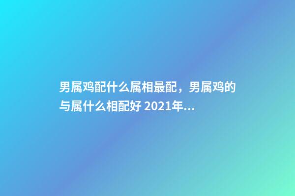 男属鸡配什么属相最配，男属鸡的与属什么相配好 2021年属鸡男最佳婚配，男属鸡的和什么属相最配？-第1张-观点-玄机派